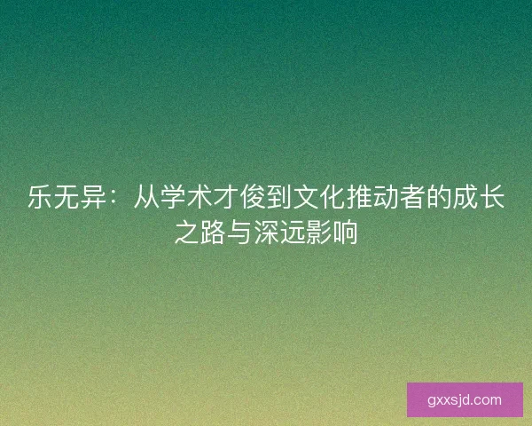 乐无异:从学术才俊到文化推动者的成长之路与深远影响 乐无异:从学术才俊到文化推动者的成长之路与深远影响
