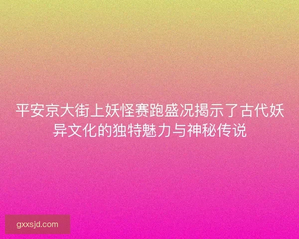 平安京大街上妖怪赛跑盛况揭示了古代妖异文化的独特魅力与神秘传说