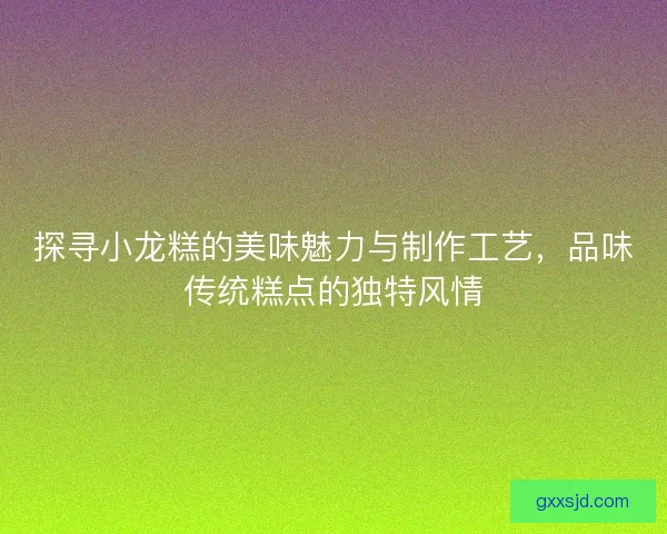 探寻小龙糕的美味魅力与制作工艺，品味传统糕点的独特风情