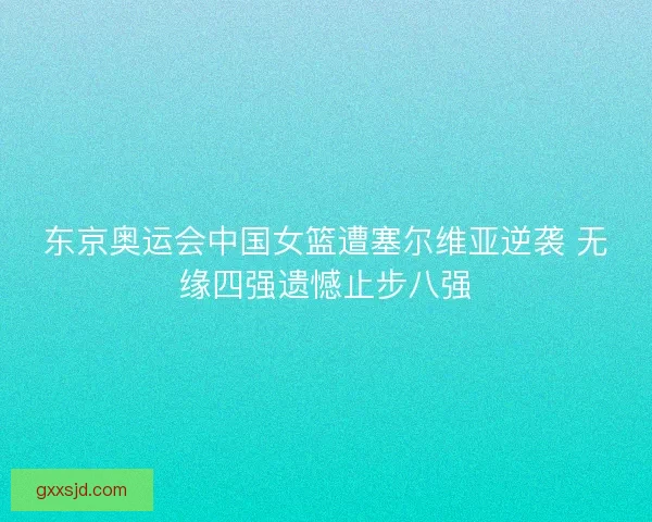 东京奥运会中国女篮遭塞尔维亚逆袭 无缘四强遗憾止步八强