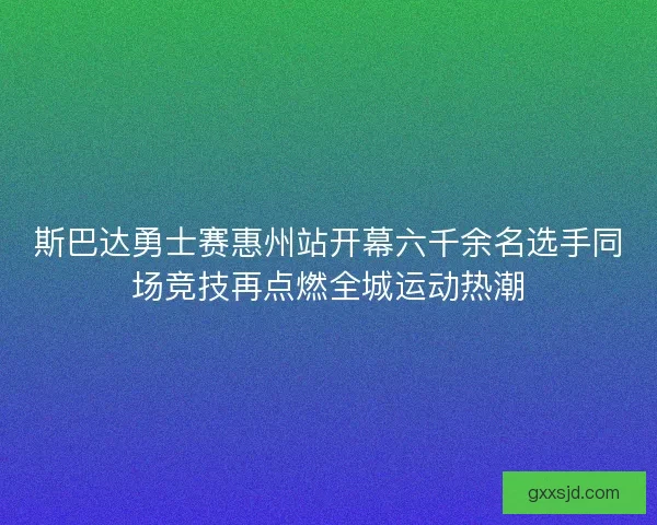 斯巴达勇士赛惠州站开幕六千余名选手同场竞技再点燃全城运动热潮