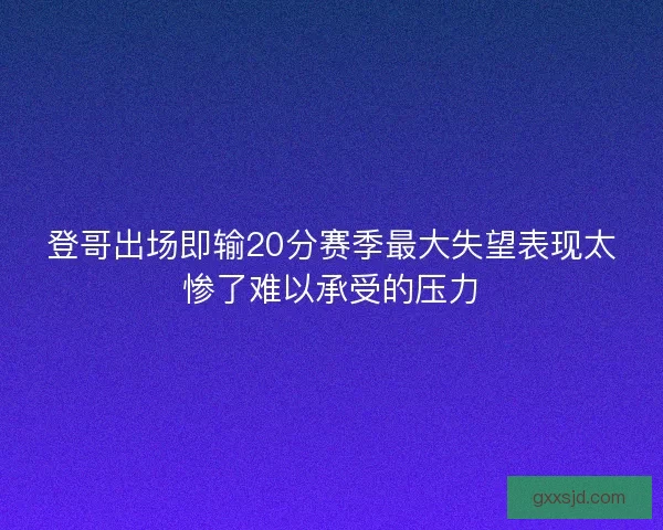 登哥出场即输20分赛季最大失望表现太惨了难以承受的压力 登哥出场即输20分赛季最大失望表现太惨了难以承受的压力