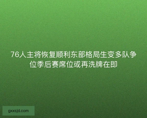 76人主将恢复顺利东部格局生变多队争位季后赛席位或再洗牌在即