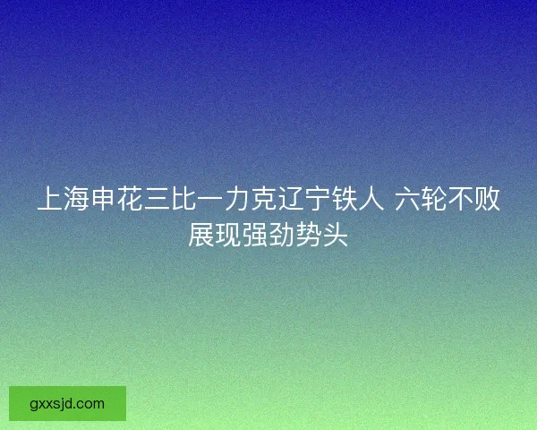 上海申花三比一力克辽宁铁人 六轮不败展现强劲势头