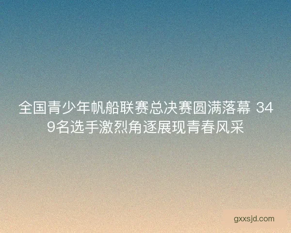 全国青少年帆船联赛总决赛圆满落幕 349名选手激烈角逐展现青春风采