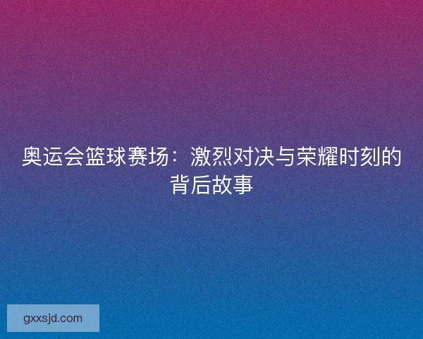 奥运会篮球赛场:激烈对决与荣耀时刻的背后故事 奥运会篮球赛场:激烈对决与荣耀时刻的背后故事