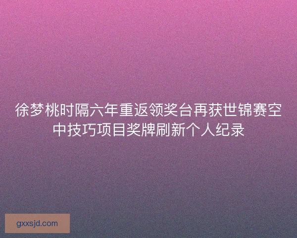 徐梦桃时隔六年重返领奖台再获世锦赛空中技巧项目奖牌刷新个人纪录
