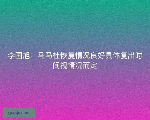 李国旭：马马杜恢复情况良好具体复出时间视情况而定