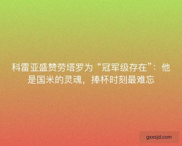 科雷亚盛赞劳塔罗为 “冠军级存在”：他是国米的灵魂，捧杯时刻最难忘