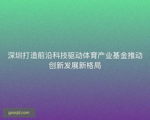 深圳打造前沿科技驱动体育产业基金推动创新发展新格局