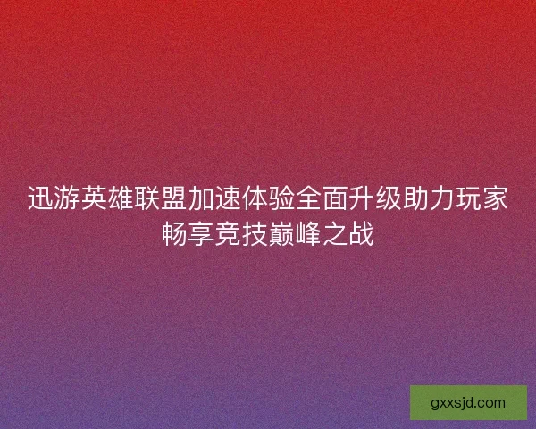 迅游英雄联盟加速体验全面升级助力玩家畅享竞技巅峰之战