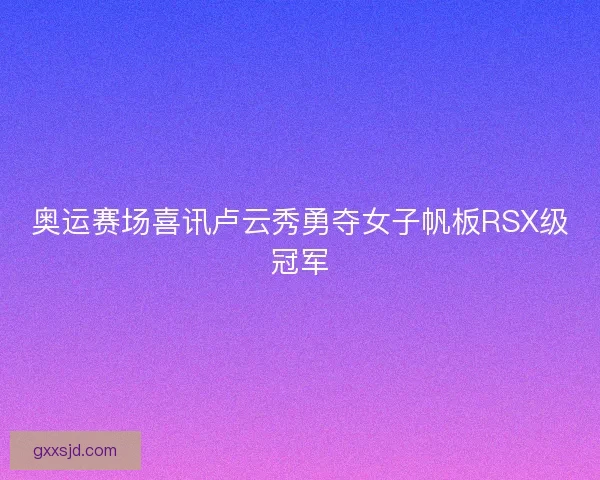 奥运赛场喜讯卢云秀勇夺女子帆板RSX级冠军 奥运赛场喜讯卢云秀勇夺女子帆板RSX级冠军