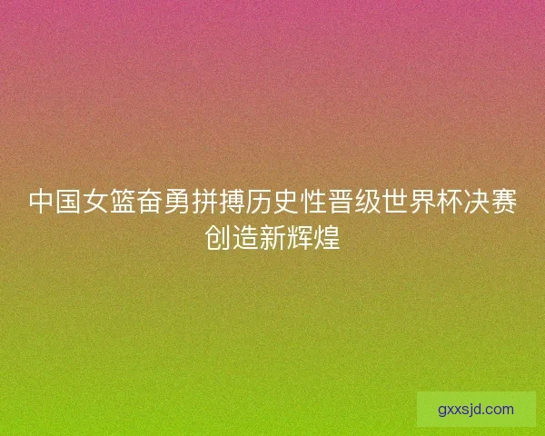 中国女篮奋勇拼搏历史性晋级世界杯决赛创造新辉煌 中国女篮奋勇拼搏历史性晋级世界杯决赛创造新辉煌
