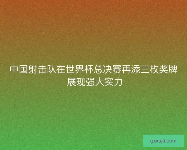 中国射击队在世界杯总决赛再添三枚奖牌 展现强大实力