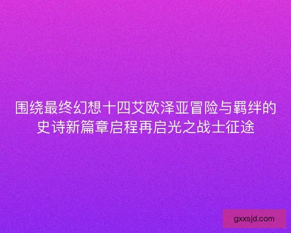 围绕最终幻想十四艾欧泽亚冒险与羁绊的史诗新篇章启程再启光之战士征途