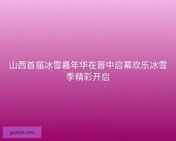 山西首届冰雪嘉年华在晋中启幕欢乐冰雪季精彩开启