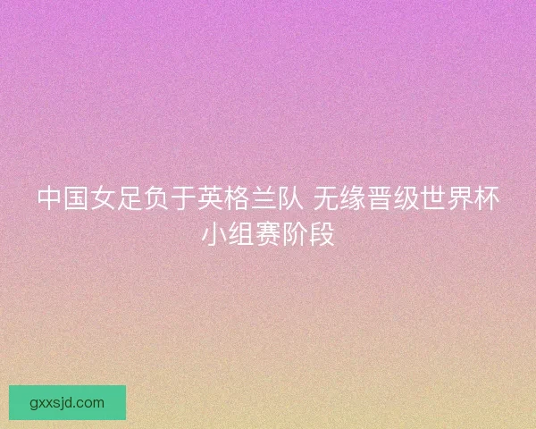 中国女足负于英格兰队 无缘晋级世界杯小组赛阶段