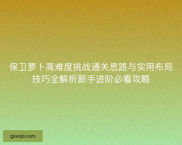 保卫萝卜高难度挑战通关思路与实用布局技巧全解析新手进阶必看攻略