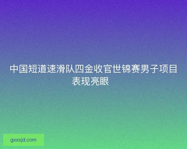 中国短道速滑队四金收官世锦赛男子项目表现亮眼  