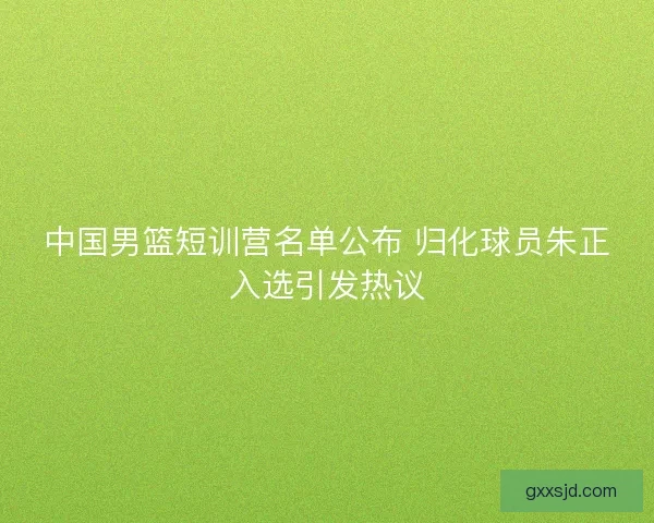 中国男篮短训营名单公布 归化球员朱正入选引发热议